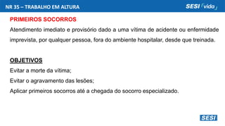 NR 35 – TRABALHO EM ALTURA
PRIMEIROS SOCORROS
Atendimento imediato e provisório dado a uma vítima de acidente ou enfermidade
imprevista, por qualquer pessoa, fora do ambiente hospitalar, desde que treinada.
OBJETIVOS
Evitar a morte da vítima;
Evitar o agravamento das lesões;
Aplicar primeiros socorros até a chegada do socorro especializado.
 