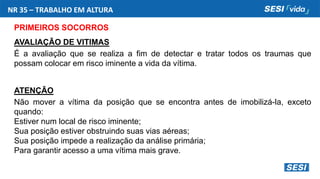 NR 35 – TRABALHO EM ALTURA
PRIMEIROS SOCORROS
AVALIAÇÃO DE VITIMAS
É a avaliação que se realiza a fim de detectar e tratar todos os traumas que
possam colocar em risco iminente a vida da vítima.
ATENÇÃO
Não mover a vítima da posição que se encontra antes de imobilizá-la, exceto
quando:
Estiver num local de risco iminente;
Sua posição estiver obstruindo suas vias aéreas;
Sua posição impede a realização da análise primária;
Para garantir acesso a uma vítima mais grave.
 