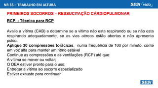 NR 35 – TRABALHO EM ALTURA
PRIMEIROS SOCORROS – RESSUCITAÇÃO CÁRDIOPULMONAR
RCP - Técnica para RCP
Avalie a vítima (CAB) e determine se a vítima não esta respirando ou se não esta
respirando adequadamente, se as vias aéreas estão abertas e não apresenta
pulso.
Aplique 30 compressões torácicas, numa frequência de 100 por minuto, conte
em voz alta para manter um ritmo estável
Continue as compressões e as ventilações (RCP) até que:
A vítima se mover ou voltar;
O DEA estiver pronto para o uso;
Entregar a vítima ao socorro especializado
Estiver exausto para continuar
 