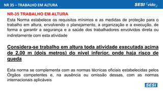 NR 35 – TRABALHO EM ALTURA
NR-35 TRABALHO EM ALTURA
Esta Norma estabelece os requisitos mínimos e as medidas de proteção para o
trabalho em altura, envolvendo o planejamento, a organização e a execução, de
forma a garantir a segurança e a saúde dos trabalhadores envolvidos direta ou
indiretamente com esta atividade
Considera-se trabalho em altura toda atividade executada acima
de 2,00 m (dois metros) do nível inferior, onde haja risco de
queda
Esta norma se complementa com as normas técnicas oficiais estabelecidas pelos
Órgãos competentes e, na ausência ou omissão dessas, com as normas
internacionais aplicáveis
 