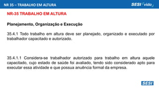 NR 35 – TRABALHO EM ALTURA
NR-35 TRABALHO EM ALTURA
Planejamento, Organização e Execução
35.4.1 Todo trabalho em altura deve ser planejado, organizado e executado por
trabalhador capacitado e autorizado.
35.4.1.1 Considera-se trabalhador autorizado para trabalho em altura aquele
capacitado, cujo estado de saúde foi avaliado, tendo sido considerado apto para
executar essa atividade e que possua anuência formal da empresa.
 