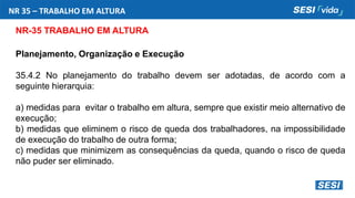 NR 35 – TRABALHO EM ALTURA
NR-35 TRABALHO EM ALTURA
Planejamento, Organização e Execução
35.4.2 No planejamento do trabalho devem ser adotadas, de acordo com a
seguinte hierarquia:
a) medidas para evitar o trabalho em altura, sempre que existir meio alternativo de
execução;
b) medidas que eliminem o risco de queda dos trabalhadores, na impossibilidade
de execução do trabalho de outra forma;
c) medidas que minimizem as consequências da queda, quando o risco de queda
não puder ser eliminado.
 