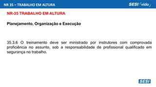 NR 35 – TRABALHO EM ALTURA
NR-35 TRABALHO EM ALTURA
Planejamento, Organização e Execução
35.3.6 O treinamento deve ser ministrado por instrutores com comprovada
proficiência no assunto, sob a responsabilidade de profissional qualificado em
segurança no trabalho.
 