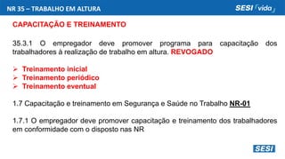 NR 35 – TRABALHO EM ALTURA
CAPACITAÇÃO E TREINAMENTO
35.3.1 O empregador deve promover programa para capacitação dos
trabalhadores à realização de trabalho em altura. REVOGADO
 Treinamento inicial
 Treinamento periódico
 Treinamento eventual
1.7 Capacitação e treinamento em Segurança e Saúde no Trabalho NR-01
1.7.1 O empregador deve promover capacitação e treinamento dos trabalhadores
em conformidade com o disposto nas NR
 