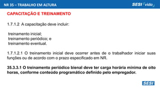 NR 35 – TRABALHO EM ALTURA
CAPACITAÇÃO E TREINAMENTO
1.7.1.2 A capacitação deve incluir:
treinamento inicial;
treinamento periódico; e
treinamento eventual.
1.7.1.2.1 O treinamento inicial deve ocorrer antes de o trabalhador iniciar suas
funções ou de acordo com o prazo especificado em NR.
35.3.3.1 O treinamento periódico bienal deve ter carga horária mínima de oito
horas, conforme conteúdo programático definido pelo empregador.
 