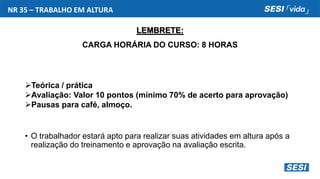 NR 35 – TRABALHO EM ALTURA
LEMBRETE:
CARGA HORÁRIA DO CURSO: 8 HORAS
Teórica / prática
Avaliação: Valor 10 pontos (mínimo 70% de acerto para aprovação)
Pausas para café, almoço.
• O trabalhador estará apto para realizar suas atividades em altura após a
realização do treinamento e aprovação na avaliação escrita.
 