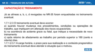 NR 35 – TRABALHO EM ALTURA
CAPACITAÇÃO E TREINAMENTO
Já as alíneas a, b, c, d revogadas na NR-35 foram enquadradas no treinamento
eventual.
1.7.1.2.3 O treinamento eventual deve ocorrer:
a) quando houver mudança nos procedimentos, condições ou operações de
trabalho, que impliquem em alteração dos riscos ocupacionais;
b) na ocorrência de acidente grave ou fatal, que indique a necessidade de novo
treinamento
c) após retorno de afastamento ao trabalho por período superior a 180 (cento e
oitenta) dias.
1.7.1.2.3.1 A carga horária, o prazo para sua realização e o conteúdo programático
do treinamento eventual deve atender à situação que o motivou.
 