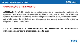NR 35 – TRABALHO EM ALTURA
CAPACITAÇÃO E TREINAMENTO
ATENÇÃO: A NR-35 exigia novo treinamento se o empregado mudasse de
empresa, esta exigência foi revogada, na NR-01 tratou-se do assunto e permitiu
que um treinamento feito numa empresa seja utilizado em outra, conforme abaixo:
Aproveitamento de conteúdos de treinamento na mesma organização (mesma
empresa prédios diferentes)
1.7.6. É permitido o aproveitamento de conteúdos de treinamentos
ministrados na mesma organização desde que:
 