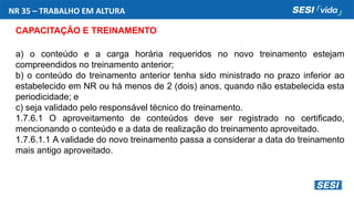 NR 35 – TRABALHO EM ALTURA
CAPACITAÇÃO E TREINAMENTO
a) o conteúdo e a carga horária requeridos no novo treinamento estejam
compreendidos no treinamento anterior;
b) o conteúdo do treinamento anterior tenha sido ministrado no prazo inferior ao
estabelecido em NR ou há menos de 2 (dois) anos, quando não estabelecida esta
periodicidade; e
c) seja validado pelo responsável técnico do treinamento.
1.7.6.1 O aproveitamento de conteúdos deve ser registrado no certificado,
mencionando o conteúdo e a data de realização do treinamento aproveitado.
1.7.6.1.1 A validade do novo treinamento passa a considerar a data do treinamento
mais antigo aproveitado.
 