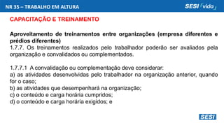 NR 35 – TRABALHO EM ALTURA
CAPACITAÇÃO E TREINAMENTO
Aproveitamento de treinamentos entre organizações (empresa diferentes e
prédios diferentes)
1.7.7. Os treinamentos realizados pelo trabalhador poderão ser avaliados pela
organização e convalidados ou complementados.
1.7.7.1 A convalidação ou complementação deve considerar:
a) as atividades desenvolvidas pelo trabalhador na organização anterior, quando
for o caso;
b) as atividades que desempenhará na organização;
c) o conteúdo e carga horária cumpridos;
d) o conteúdo e carga horária exigidos; e
 