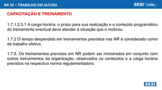 NR 35 – TRABALHO EM ALTURA
CAPACITAÇÃO E TREINAMENTO
1.7.1.2.3.1 A carga horária, o prazo para sua realização e o conteúdo programático
do treinamento eventual deve atender à situação que o motivou.
1.7.2 O tempo despendido em treinamentos previstos nas NR é considerado como
de trabalho efetivo.
1.7.5. Os treinamentos previstos em NR podem ser ministrados em conjunto com
outros treinamentos da organização, observados os conteúdos e a carga horária
previstos na respectiva norma regulamentadora.
 