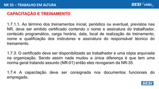 NR 35 – TRABALHO EM ALTURA
CAPACITAÇÃO E TREINAMENTO
1.7.1.1. Ao término dos treinamentos inicial, periódico ou eventual, previstos nas
NR, deve ser emitido certificado contendo o nome e assinatura do trabalhador,
conteúdo programático, carga horária, data, local de realização do treinamento,
nome e qualificação dos instrutores e assinatura do responsável técnico do
treinamento.
1.7.3. O certificado deve ser disponibilizado ao trabalhador e uma cópia arquivada
na organização. Sendo assim nada mudou a única diferença é que tem uma
norma geral tratando assunto (NR-01) então eles revogaram da NR-35.
1.7.4 A capacitação deve ser consignada nos documentos funcionais do
empregado.
 