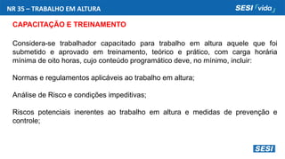NR 35 – TRABALHO EM ALTURA
CAPACITAÇÃO E TREINAMENTO
Considera-se trabalhador capacitado para trabalho em altura aquele que foi
submetido e aprovado em treinamento, teórico e prático, com carga horária
mínima de oito horas, cujo conteúdo programático deve, no mínimo, incluir:
Normas e regulamentos aplicáveis ao trabalho em altura;
Análise de Risco e condições impeditivas;
Riscos potenciais inerentes ao trabalho em altura e medidas de prevenção e
controle;
 
