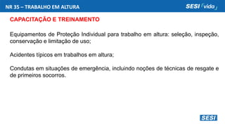 NR 35 – TRABALHO EM ALTURA
CAPACITAÇÃO E TREINAMENTO
Equipamentos de Proteção Individual para trabalho em altura: seleção, inspeção,
conservação e limitação de uso;
Acidentes típicos em trabalhos em altura;
Condutas em situações de emergência, incluindo noções de técnicas de resgate e
de primeiros socorros.
 