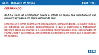 NR 35 – TRABALHO EM ALTURA
CERTIFICADO
35.4.1.2 Cabe ao empregador avaliar o estado de saúde dos trabalhadores que
exercem atividades em altura, garantindo que:
Entende-se o termo exames em sentido amplo, compreendendo , o exame físico e,
se indicados, os exames complementares a que é submetido o trabalhador,
devendo todos os exames e a sistemática implementados estar consignados no
PCMSO NR-7 da empresa, considerando os trabalhos em altura que o trabalhador
irá executar.
 
