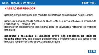 NR 35 – TRABALHO EM ALTURA
CABE AO EMPREGADOR
garantir a implementação das medidas de proteção estabelecidas nesta Norma;
assegurar a realização da Análise de Risco - AR e, quando aplicável, a emissão da
Permissão de Trabalho - PT;
desenvolver procedimento operacional para as atividades rotineiras de trabalho
em altura;
assegurar a realização de avaliação prévia das condições no local do
trabalho em altura, pelo estudo, planejamento e implementação das ações e das
medidas complementares de segurança aplicáveis
 