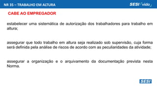 NR 35 – TRABALHO EM ALTURA
CABE AO EMPREGADOR
estabelecer uma sistemática de autorização dos trabalhadores para trabalho em
altura;
assegurar que todo trabalho em altura seja realizado sob supervisão, cuja forma
será definida pela análise de riscos de acordo com as peculiaridades da atividade;
assegurar a organização e o arquivamento da documentação prevista nesta
Norma.
 