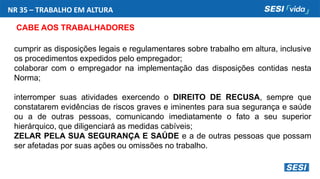 NR 35 – TRABALHO EM ALTURA
CABE AOS TRABALHADORES
cumprir as disposições legais e regulamentares sobre trabalho em altura, inclusive
os procedimentos expedidos pelo empregador;
colaborar com o empregador na implementação das disposições contidas nesta
Norma;
interromper suas atividades exercendo o DIREITO DE RECUSA, sempre que
constatarem evidências de riscos graves e iminentes para sua segurança e saúde
ou a de outras pessoas, comunicando imediatamente o fato a seu superior
hierárquico, que diligenciará as medidas cabíveis;
ZELAR PELA SUA SEGURANÇA E SAÚDE e a de outras pessoas que possam
ser afetadas por suas ações ou omissões no trabalho.
 