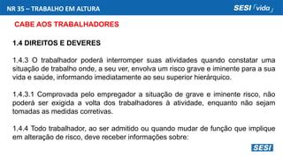 NR 35 – TRABALHO EM ALTURA
CABE AOS TRABALHADORES
1.4 DIREITOS E DEVERES
1.4.3 O trabalhador poderá interromper suas atividades quando constatar uma
situação de trabalho onde, a seu ver, envolva um risco grave e iminente para a sua
vida e saúde, informando imediatamente ao seu superior hierárquico.
1.4.3.1 Comprovada pelo empregador a situação de grave e iminente risco, não
poderá ser exigida a volta dos trabalhadores à atividade, enquanto não sejam
tomadas as medidas corretivas.
1.4.4 Todo trabalhador, ao ser admitido ou quando mudar de função que implique
em alteração de risco, deve receber informações sobre:
 