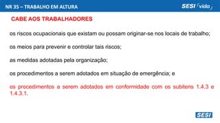 NR 35 – TRABALHO EM ALTURA
CABE AOS TRABALHADORES
os riscos ocupacionais que existam ou possam originar-se nos locais de trabalho;
os meios para prevenir e controlar tais riscos;
as medidas adotadas pela organização;
os procedimentos a serem adotados em situação de emergência; e
os procedimentos a serem adotados em conformidade com os subitens 1.4.3 e
1.4.3.1.
 
