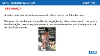 NR 35 – TRABALHO EM ALTURA
SEGURANÇA
A maior parte dos acidentes envolvendo altura ocorre por falha humana.
Excesso de confiança, imprudência, negligência, desconhecimento ou pouca
familiarização com os equipamentos e, consequentemente, uso inadequado, são
as principais causas.
 