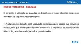 NR 35 – TRABALHO EM ALTURA
RISCOS POTENCIAIS - ESCADAS
É permitida a utilização de escadas em trabalhos em locais elevados desde que
atendidas às seguintes recomendações:
 A altura onde o trabalho será executado é alcançada pela pessoa que estiver na
escada, sem que tenha que se retorcer e/ou esticar o corpo e/ou se posicionar nos
últimos degraus da escada para alcançar o trabalho;
 