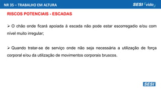 NR 35 – TRABALHO EM ALTURA
RISCOS POTENCIAIS - ESCADAS
 O chão onde ficará apoiada à escada não pode estar escorregadio e/ou com
nível muito irregular;
 Quando tratar-se de serviço onde não seja necessária a utilização de força
corporal e/ou da utilização de movimentos corporais bruscos.
 