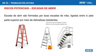 NR 35 – TRABALHO EM ALTURA
RISCOS POTENCIAIS – ESCADAS DE ABRIR
Escada de abrir são formadas por duas escadas de mão, ligadas entre si pela
parte superior por meio de dobradiças resistentes.
 