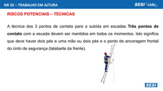 NR 35 – TRABALHO EM ALTURA
RISCOS POTENCIAIS – TÉCNICAS
A técnica dos 3 pontos de contato para a subida em escadas Três pontos de
contato com a escada devem ser mantidos em todos os momentos. Isto significa
que deve haver dois pés e uma mão ou dois pés e o ponto de ancoragem frontal
do cinto de segurança (talabarte da frente).
 