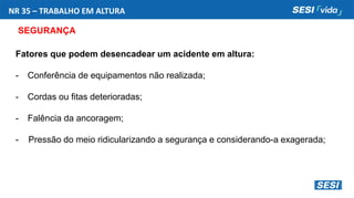 NR 35 – TRABALHO EM ALTURA
SEGURANÇA
Fatores que podem desencadear um acidente em altura:
- Conferência de equipamentos não realizada;
- Cordas ou fitas deterioradas;
- Falência da ancoragem;
- Pressão do meio ridicularizando a segurança e considerando-a exagerada;
 