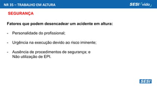NR 35 – TRABALHO EM ALTURA
SEGURANÇA
Fatores que podem desencadear um acidente em altura:
- Personalidade do profissional;
- Urgência na execução devido ao risco iminente;
- Ausência de procedimentos de segurança; e
Não utilização de EPI.
 