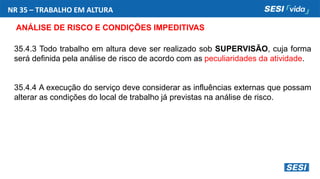 NR 35 – TRABALHO EM ALTURA
ANÁLISE DE RISCO E CONDIÇÕES IMPEDITIVAS
35.4.3 Todo trabalho em altura deve ser realizado sob SUPERVISÃO, cuja forma
será definida pela análise de risco de acordo com as peculiaridades da atividade.
35.4.4 A execução do serviço deve considerar as influências externas que possam
alterar as condições do local de trabalho já previstas na análise de risco.
 