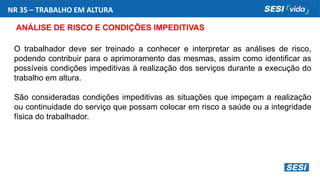 NR 35 – TRABALHO EM ALTURA
ANÁLISE DE RISCO E CONDIÇÕES IMPEDITIVAS
O trabalhador deve ser treinado a conhecer e interpretar as análises de risco,
podendo contribuir para o aprimoramento das mesmas, assim como identificar as
possíveis condições impeditivas à realização dos serviços durante a execução do
trabalho em altura.
São consideradas condições impeditivas as situações que impeçam a realização
ou continuidade do serviço que possam colocar em risco a saúde ou a integridade
física do trabalhador.
 