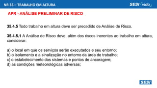 NR 35 – TRABALHO EM ALTURA
APR - ANÁLISE PRELIMINAR DE RISCO
35.4.5 Todo trabalho em altura deve ser precedido de Análise de Risco.
35.4.5.1 A Análise de Risco deve, além dos riscos inerentes ao trabalho em altura,
considerar:
a) o local em que os serviços serão executados e seu entorno;
b) o isolamento e a sinalização no entorno da área de trabalho;
c) o estabelecimento dos sistemas e pontos de ancoragem;
d) as condições meteorológicas adversas;
 