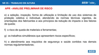 NR 35 – TRABALHO EM ALTURA
APR - ANÁLISE PRELIMINAR DE RISCO
e) a seleção, inspeção, forma de utilização e limitação de uso dos sistemas de
proteção coletiva e individual, atendendo às normas técnicas vigentes, às
orientações dos fabricantes e aos princípios da redução do impacto e dos fatores
de queda;
f) o risco de queda de materiais e ferramentas;
g) os trabalhos simultâneos que apresentem riscos específicos;
h) o atendimento aos requisitos de segurança e saúde contidos nas demais
normas regulamentadoras;
 