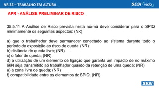 NR 35 – TRABALHO EM ALTURA
APR - ANÁLISE PRELIMINAR DE RISCO
35.5.11 A Análise de Risco prevista nesta norma deve considerar para o SPIQ
minimamente os seguintes aspectos: (NR)
a) que o trabalhador deve permanecer conectado ao sistema durante todo o
período de exposição ao risco de queda; (NR)
b) distância de queda livre; (NR)
c) o fator de queda; (NR)
d) a utilização de um elemento de ligação que garanta um impacto de no máximo
6kN seja transmitido ao trabalhador quando da retenção de uma queda; (NR)
e) a zona livre de queda; (NR)
f) compatibilidade entre os elementos do SPIQ. (NR)
 