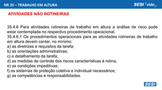 NR 35 – TRABALHO EM ALTURA
ATIVIDADES NÃO ROTINEIRAS
35.4.6 Para atividades rotineiras de trabalho em altura a análise de risco pode
estar contemplada no respectivo procedimento operacional.
35.4.6.1 Os procedimentos operacionais para as atividades rotineiras de trabalho
em altura devem conter, no mínimo:
a) as diretrizes e requisitos da tarefa;
b) as orientações administrativas;
c) o detalhamento da tarefa;
d) as medidas de controle dos riscos características à rotina;
e) as condições impeditivas;
f) os sistemas de proteção coletiva e individual necessários;
g) as competências e responsabilidades.
 