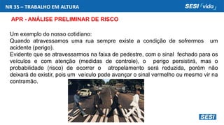 NR 35 – TRABALHO EM ALTURA
APR - ANÁLISE PRELIMINAR DE RISCO
Um exemplo do nosso cotidiano:
Quando atravessamos uma rua sempre existe a condição de sofrermos um
acidente (perigo).
Evidente que se atravessarmos na faixa de pedestre, com o sinal fechado para os
veículos e com atenção (medidas de controle), o perigo persistirá, mas o
probabilidade (risco) de ocorrer o atropelamento será reduzida, porém não
deixará de existir, pois um veículo pode avançar o sinal vermelho ou mesmo vir na
contramão.
 