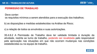 NR 35 – TRABALHO EM ALTURA
PERMISSÃO DE TRABALHO
Deve conter:
os requisitos mínimos a serem atendidos para a execução dos trabalhos;
b) as disposições e medidas estabelecidas na Análise de Risco;
c) a relação de todos os envolvidos e suas autorizações.
35.4.8.2 A Permissão de Trabalho deve ter validade limitada à duração da
atividade, restrita ao turno de trabalho, podendo ser revalidada pelo responsável
pela aprovação nas situações em que não ocorram mudanças nas condições
estabelecidas ou na equipe de trabalho.
 