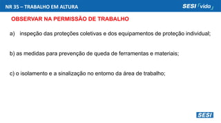 NR 35 – TRABALHO EM ALTURA
OBSERVAR NA PERMISSÃO DE TRABALHO
a) inspeção das proteções coletivas e dos equipamentos de proteção individual;
b) as medidas para prevenção de queda de ferramentas e materiais;
c) o isolamento e a sinalização no entorno da área de trabalho;
 