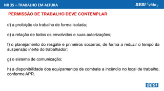 NR 35 – TRABALHO EM ALTURA
PERMISSÃO DE TRABALHO DEVE CONTEMPLAR
d) a proibição do trabalho de forma isolada;
e) a relação de todos os envolvidos e suas autorizações;
f) o planejamento do resgate e primeiros socorros, de forma a reduzir o tempo da
suspensão inerte do trabalhador;
g) o sistema de comunicação;
h) a disponibilidade dos equipamentos de combate a incêndio no local de trabalho,
conforme APR.
 
