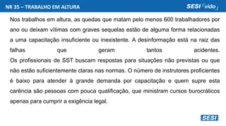 Nos trabalhos em altura, as quedas que matam pelo menos 600 trabalhadores por
ano ou deixam vítimas com graves sequelas estão de alguma forma relacionadas
a uma capacitação insuficiente ou inexistente. A desinformação está na raiz das
falhas que geram tantos acidentes.
Os profissionais de SST buscam respostas para situações não previstas ou que
não estão suficientemente claras nas normas. O número de instrutores proficientes
é baixo para atender à grande demanda por capacitação e quem supre esta
carência são pessoas com pouca qualificação, que ministram cursos burocráticos
apenas para cumprir a exigência legal.
NR 35 – TRABALHO EM ALTURA
 