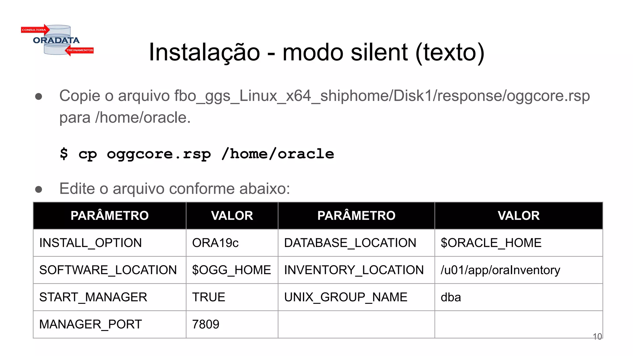 Instalação - modo silent (texto)
● Copie o arquivo fbo_ggs_Linux_x64_shiphome/Disk1/response/oggcore.rsp
para /home/oracle.
$ cp oggcore.rsp /home/oracle
● Edite o arquivo conforme abaixo:
10
PARÂMETRO VALOR PARÂMETRO VALOR
INSTALL_OPTION ORA19c DATABASE_LOCATION $ORACLE_HOME
SOFTWARE_LOCATION $OGG_HOME INVENTORY_LOCATION /u01/app/oraInventory
START_MANAGER TRUE UNIX_GROUP_NAME dba
MANAGER_PORT 7809
 