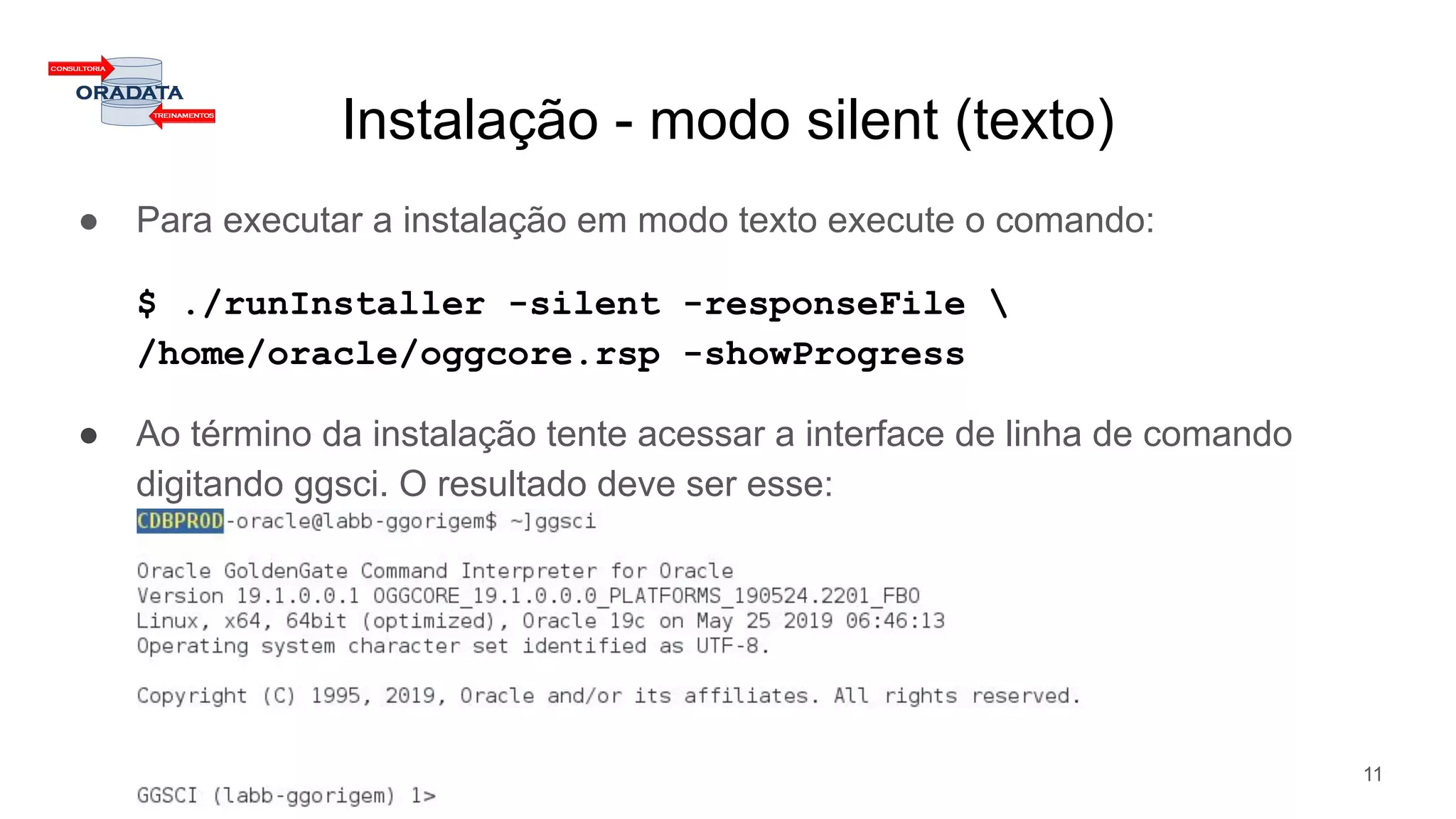 Instalação - modo silent (texto)
● Para executar a instalação em modo texto execute o comando:
$ ./runInstaller -silent -responseFile 
/home/oracle/oggcore.rsp -showProgress
● Ao término da instalação tente acessar a interface de linha de comando
digitando ggsci. O resultado deve ser esse:
11
 