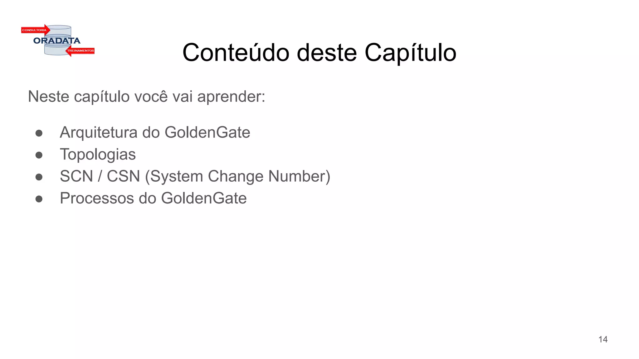 Conteúdo deste Capítulo
Neste capítulo você vai aprender:
● Arquitetura do GoldenGate
● Topologias
● SCN / CSN (System Change Number)
● Processos do GoldenGate
14
 