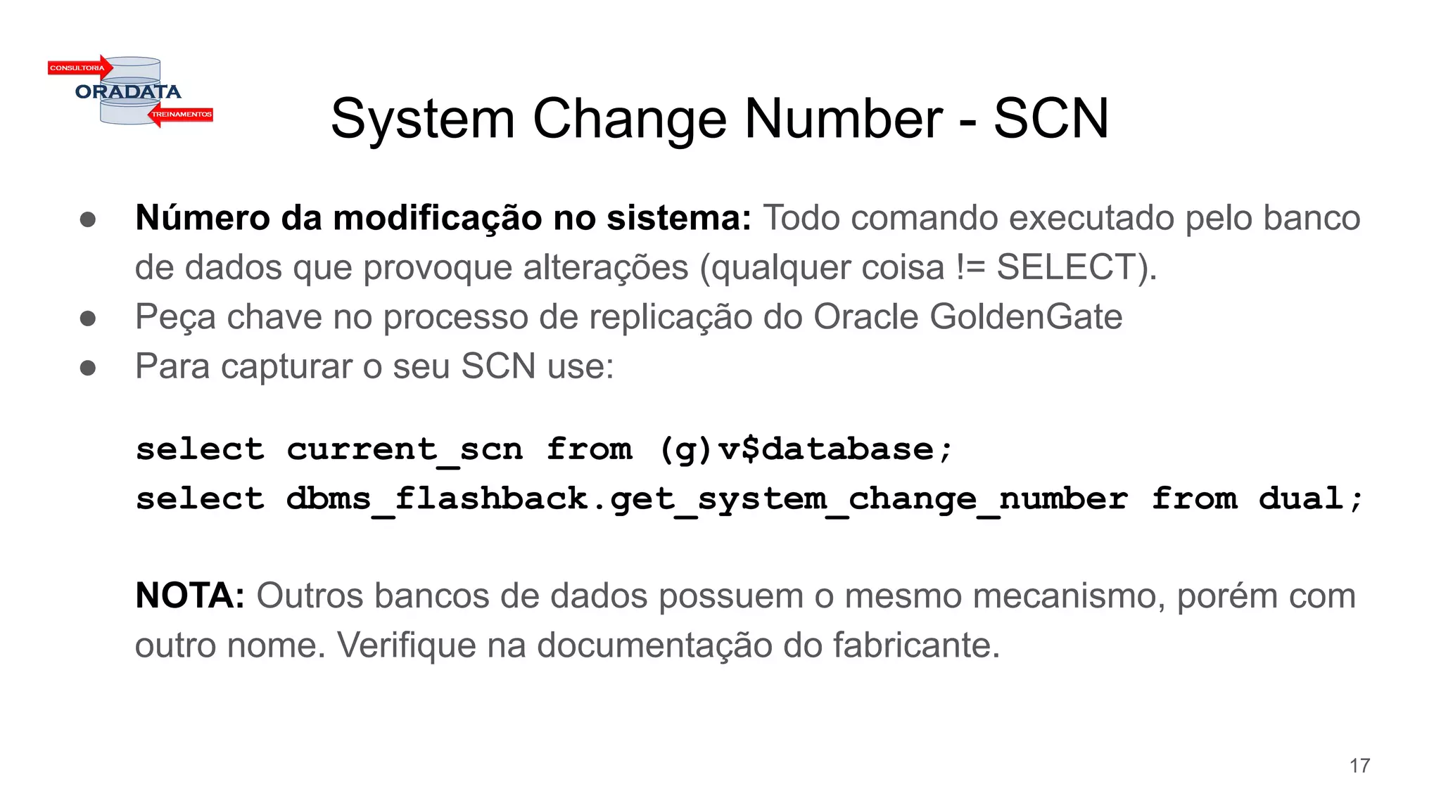 System Change Number - SCN
● Número da modificação no sistema: Todo comando executado pelo banco
de dados que provoque alterações (qualquer coisa != SELECT).
● Peça chave no processo de replicação do Oracle GoldenGate
● Para capturar o seu SCN use:
select current_scn from (g)v$database;
select dbms_flashback.get_system_change_number from dual;
NOTA: Outros bancos de dados possuem o mesmo mecanismo, porém com
outro nome. Verifique na documentação do fabricante.
17
 
