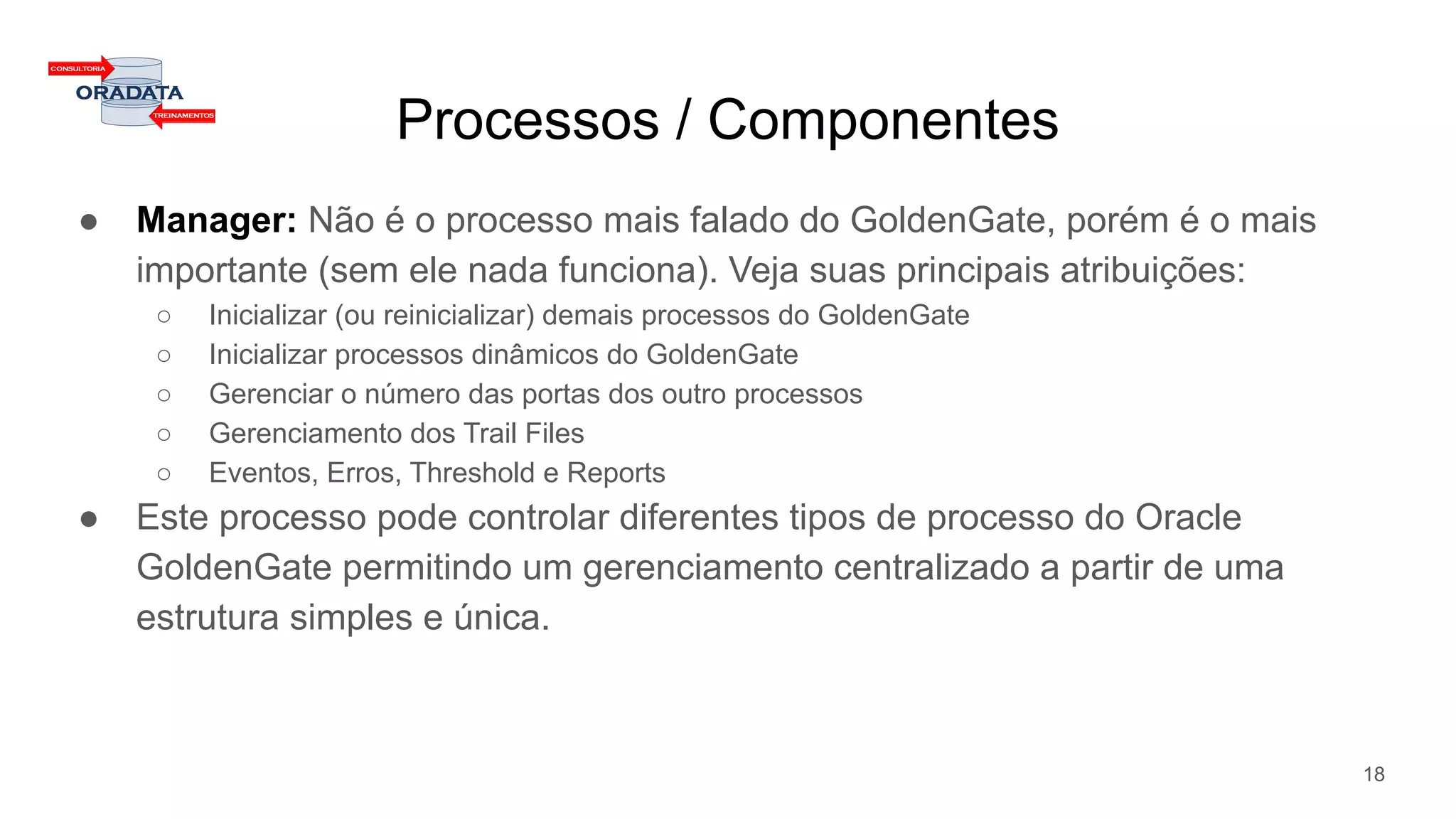 Processos / Componentes
● Manager: Não é o processo mais falado do GoldenGate, porém é o mais
importante (sem ele nada funciona). Veja suas principais atribuições:
○ Inicializar (ou reinicializar) demais processos do GoldenGate
○ Inicializar processos dinâmicos do GoldenGate
○ Gerenciar o número das portas dos outro processos
○ Gerenciamento dos Trail Files
○ Eventos, Erros, Threshold e Reports
● Este processo pode controlar diferentes tipos de processo do Oracle
GoldenGate permitindo um gerenciamento centralizado a partir de uma
estrutura simples e única.
18
 