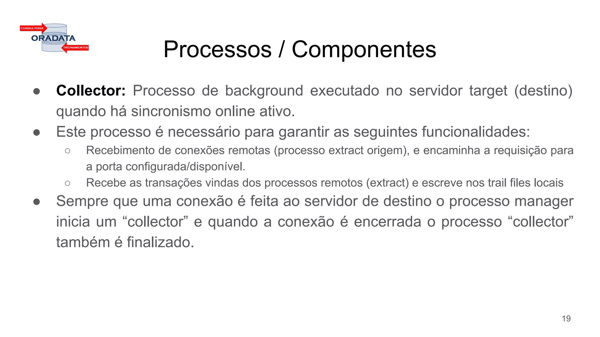 Processos / Componentes
● Collector: Processo de background executado no servidor target (destino)
quando há sincronismo online ativo.
● Este processo é necessário para garantir as seguintes funcionalidades:
○ Recebimento de conexões remotas (processo extract origem), e encaminha a requisição para
a porta configurada/disponível.
○ Recebe as transações vindas dos processos remotos (extract) e escreve nos trail files locais
● Sempre que uma conexão é feita ao servidor de destino o processo manager
inicia um “collector” e quando a conexão é encerrada o processo “collector”
também é finalizado.
19
 
