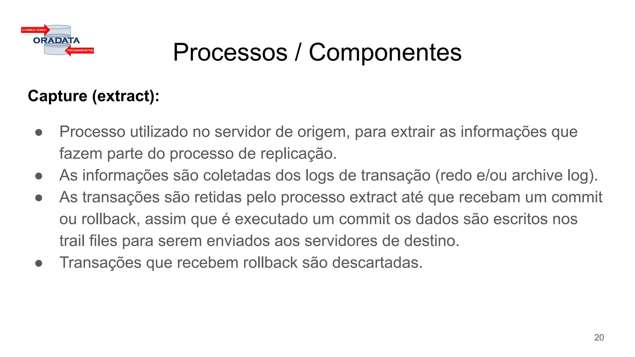 Processos / Componentes
Capture (extract):
● Processo utilizado no servidor de origem, para extrair as informações que
fazem parte do processo de replicação.
● As informações são coletadas dos logs de transação (redo e/ou archive log).
● As transações são retidas pelo processo extract até que recebam um commit
ou rollback, assim que é executado um commit os dados são escritos nos
trail files para serem enviados aos servidores de destino.
● Transações que recebem rollback são descartadas.
20
 