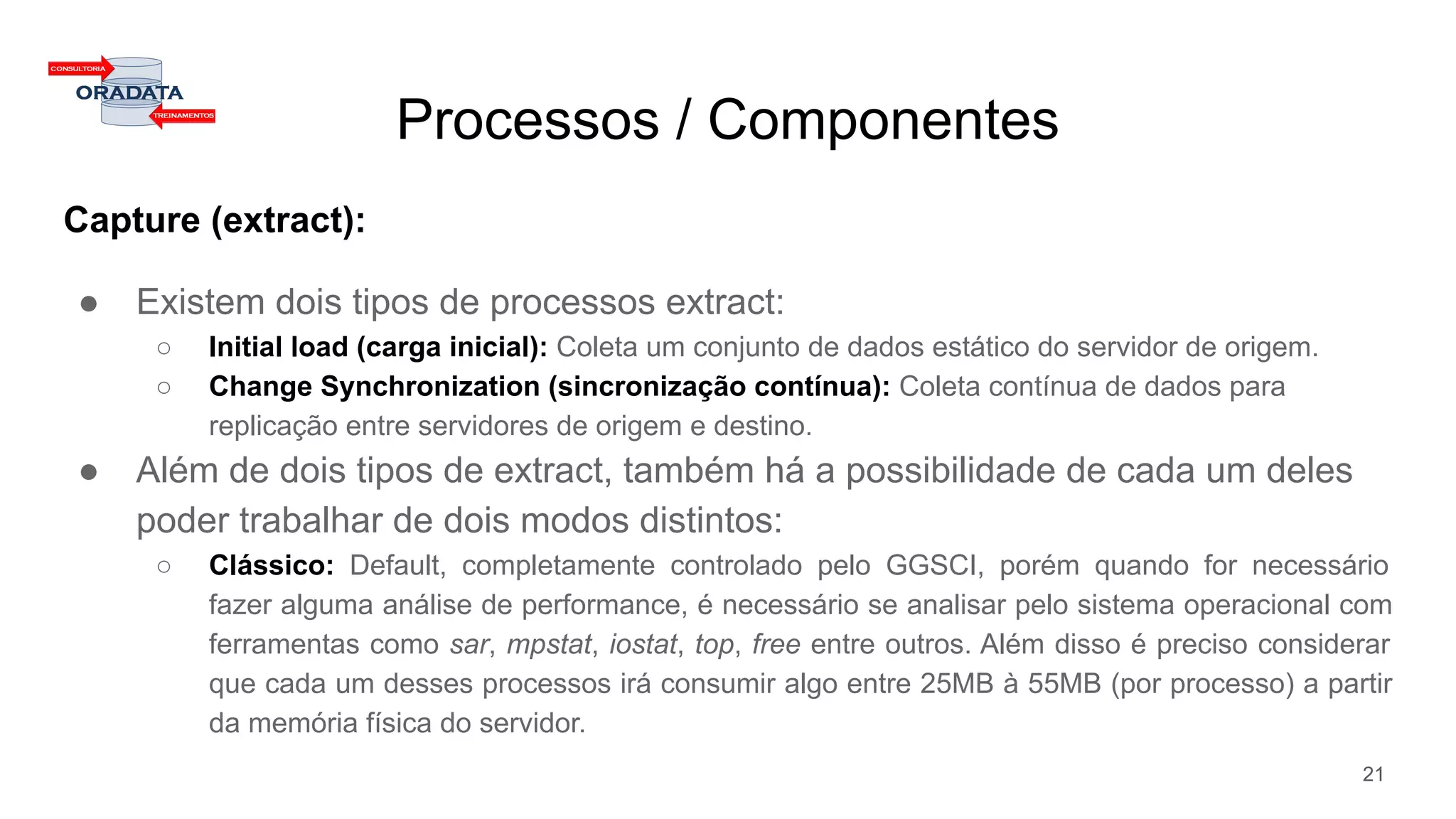 Capture (extract):
● Existem dois tipos de processos extract:
○ Initial load (carga inicial): Coleta um conjunto de dados estático do servidor de origem.
○ Change Synchronization (sincronização contínua): Coleta contínua de dados para
replicação entre servidores de origem e destino.
● Além de dois tipos de extract, também há a possibilidade de cada um deles
poder trabalhar de dois modos distintos:
○ Clássico: Default, completamente controlado pelo GGSCI, porém quando for necessário
fazer alguma análise de performance, é necessário se analisar pelo sistema operacional com
ferramentas como sar, mpstat, iostat, top, free entre outros. Além disso é preciso considerar
que cada um desses processos irá consumir algo entre 25MB à 55MB (por processo) a partir
da memória física do servidor.
Processos / Componentes
21
 